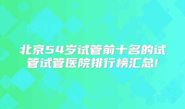 北京54岁试管前十名的试管试管医院排行榜汇总!
