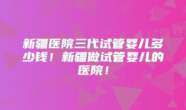新疆医院三代试管婴儿多少钱!新疆做试管婴儿的医院!