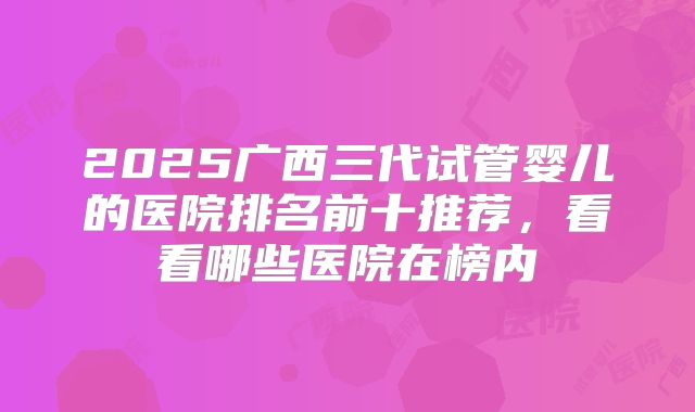 2025广西三代试管婴儿的医院排名前十推荐，看看哪些医院在榜内