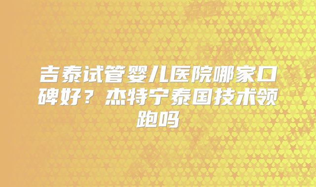 吉泰试管婴儿医院哪家口碑好？杰特宁泰国技术领跑吗