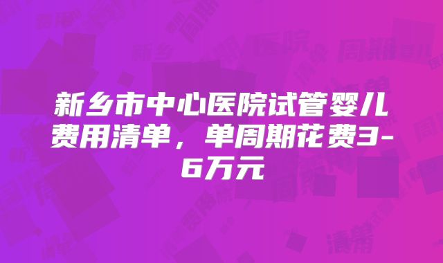 新乡市中心医院试管婴儿费用清单，单周期花费3-6万元