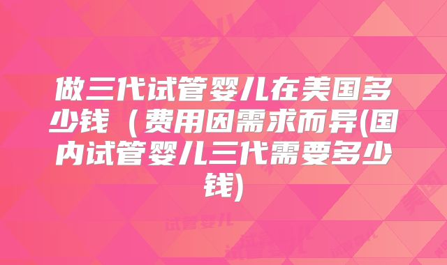 做三代试管婴儿在美国多少钱（费用因需求而异(国内试管婴儿三代需要多少钱)