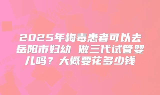 2025年梅毒患者可以去岳阳市妇幼 做三代试管婴儿吗?大概要花多少钱