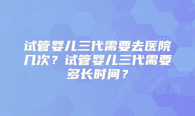 试管婴儿三代需要去医院几次?试管婴儿三代需要多长时间?