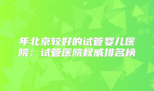 年北京较好的试管婴儿医院:试管医院权威排名榜