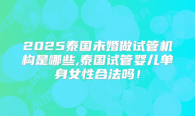 2025泰国未婚做试管机构是哪些,泰国试管婴儿单身女性合法吗!