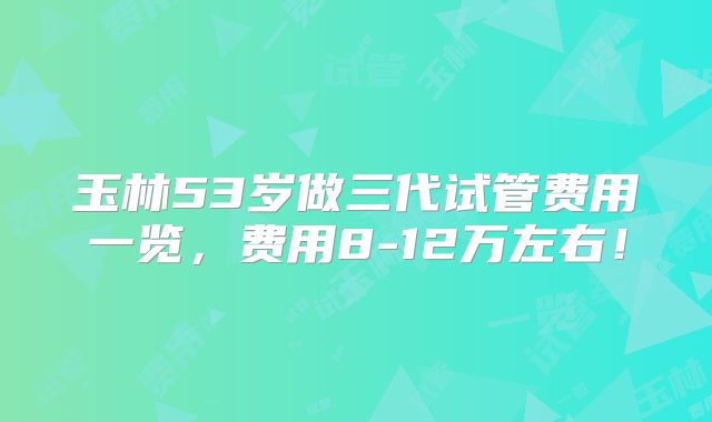 玉林53岁做三代试管费用一览,费用8-12万左右!