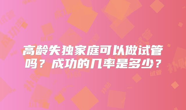 高龄失独家庭可以做试管吗?成功的几率是多少?