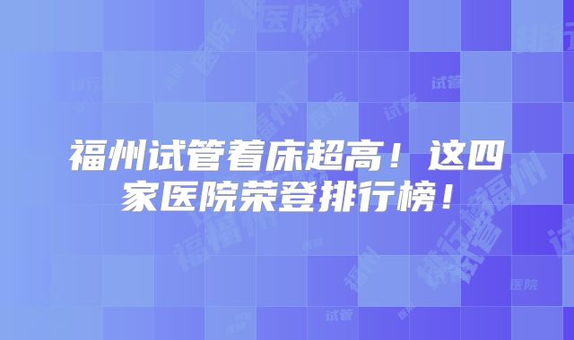 福州试管着床超高！这四家医院荣登排行榜！