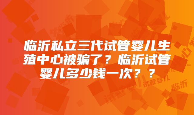 临沂私立三代试管婴儿生殖中心被骗了？临沂试管婴儿多少钱一次？？