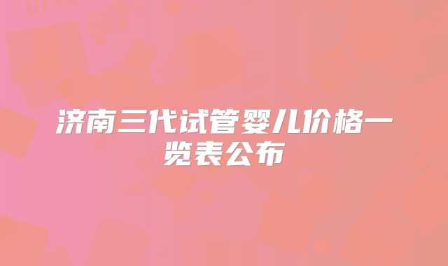济南三代试管婴儿价格一览表公布