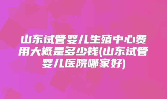 山东试管婴儿生殖中心费用大概是多少钱(山东试管婴儿医院哪家好)