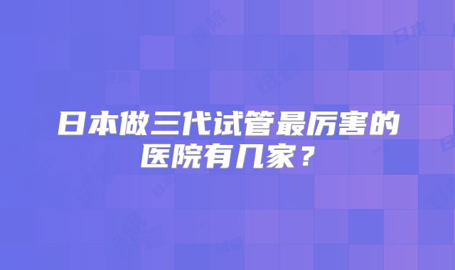 日本做三代试管最厉害的医院有几家?
