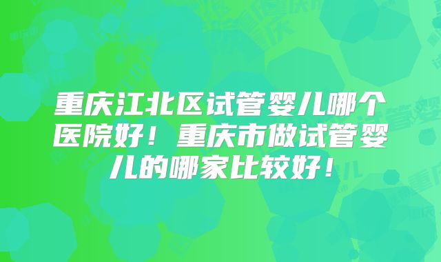 重庆江北区试管婴儿哪个医院好！重庆市做试管婴儿的哪家比较好！