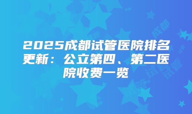 2025成都试管医院排名更新:公立第四、第二医院收费一览