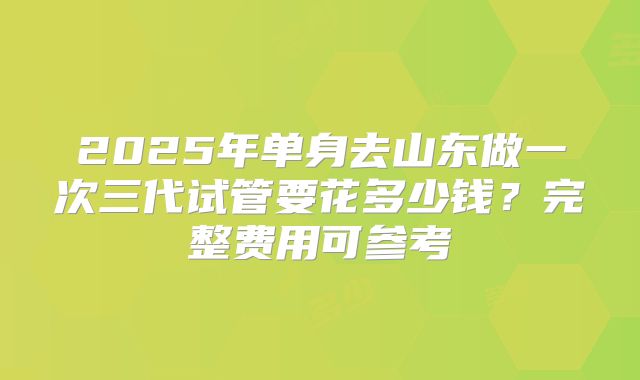2025年单身去山东做一次三代试管要花多少钱？完整费用可参考