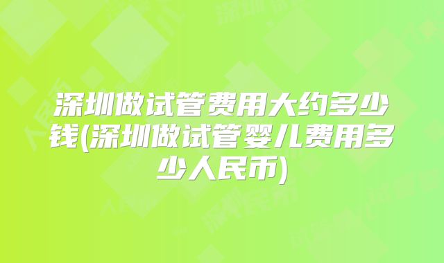 深圳做试管费用大约多少钱(深圳做试管婴儿费用多少人民币)
