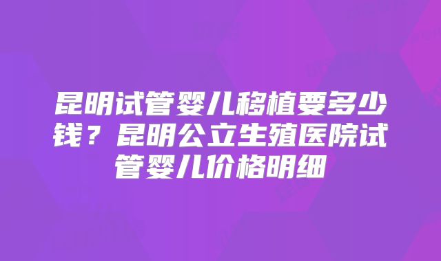 昆明试管婴儿移植要多少钱？昆明公立生殖医院试管婴儿价格明细