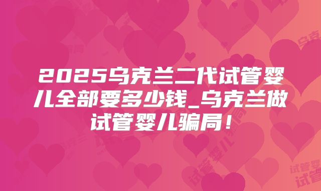 2025乌克兰二代试管婴儿全部要多少钱_乌克兰做试管婴儿骗局!
