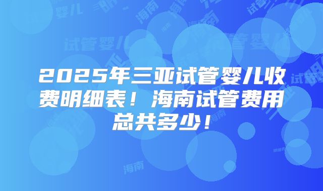 2025年三亚试管婴儿收费明细表!海南试管费用总共多少!