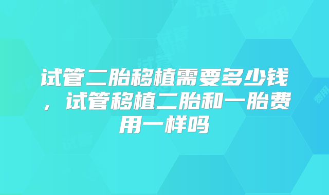 试管二胎移植需要多少钱,试管移植二胎和一胎费用一样吗