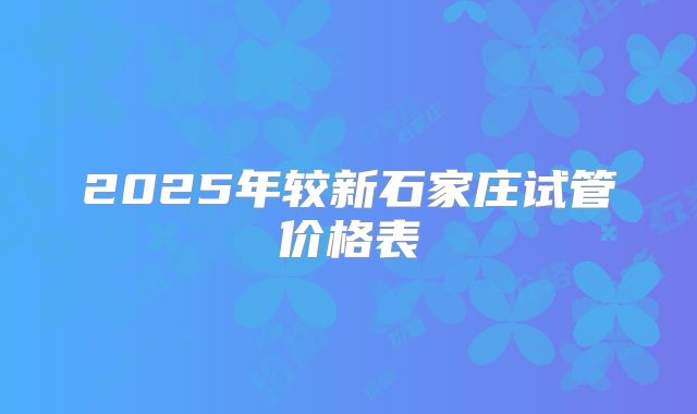 2025年较新石家庄试管价格表