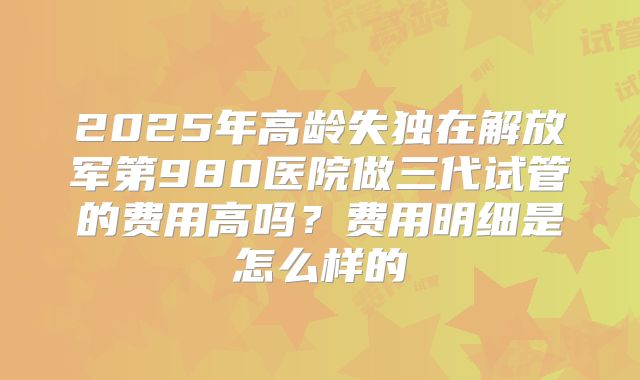 2025年高龄失独在解放军第980医院做三代试管的费用高吗?费用明细是怎么样的