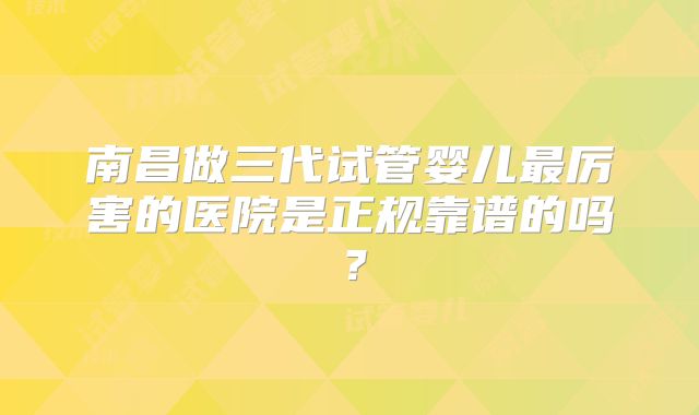 南昌做三代试管婴儿最厉害的医院是正规靠谱的吗？