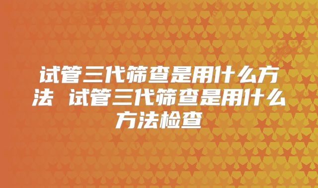 试管三代筛查是用什么方法 试管三代筛查是用什么方法检查