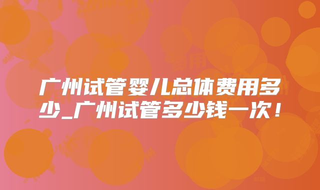 广州试管婴儿总体费用多少_广州试管多少钱一次！