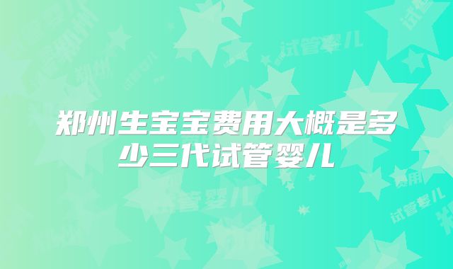 郑州生宝宝费用大概是多少三代试管婴儿