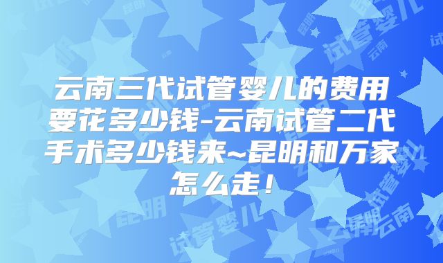 云南三代试管婴儿的费用要花多少钱-云南试管二代手术多少钱来~昆明和万家怎么走!