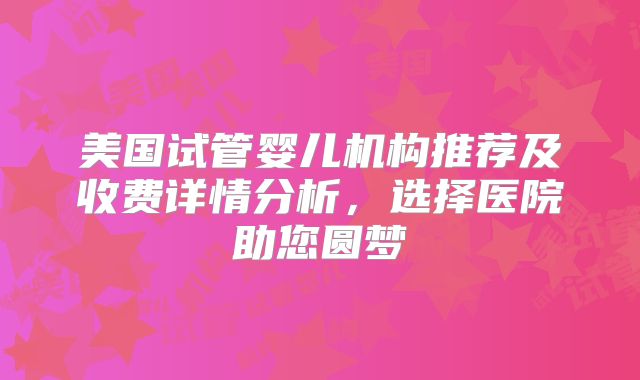 美国试管婴儿机构推荐及收费详情分析，选择医院助您圆梦