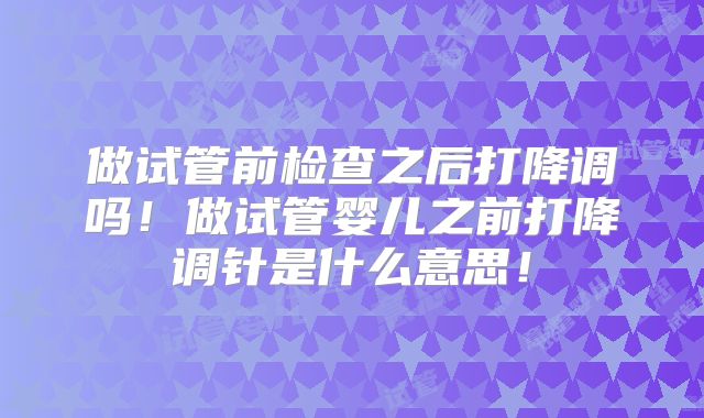 做试管前检查之后打降调吗！做试管婴儿之前打降调针是什么意思！