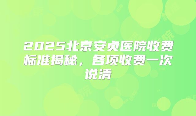 2025北京安贞医院收费标准揭秘,各项收费一次说清