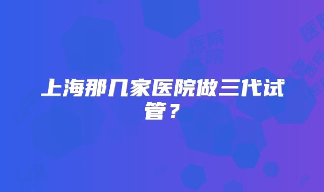 上海那几家医院做三代试管?