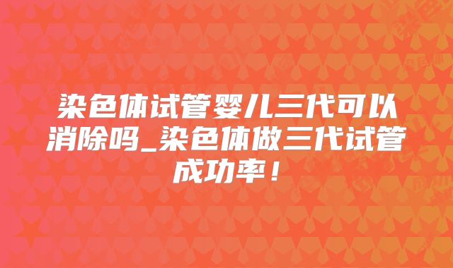 染色体试管婴儿三代可以消除吗_染色体做三代试管成功率!