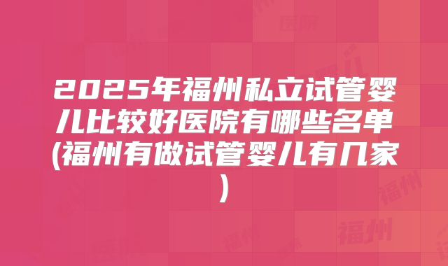 2025年福州私立试管婴儿比较好医院有哪些名单(福州有做试管婴儿有几家)