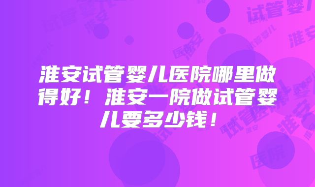 淮安试管婴儿医院哪里做得好！淮安一院做试管婴儿要多少钱！