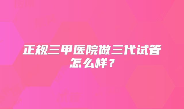 正规三甲医院做三代试管怎么样?
