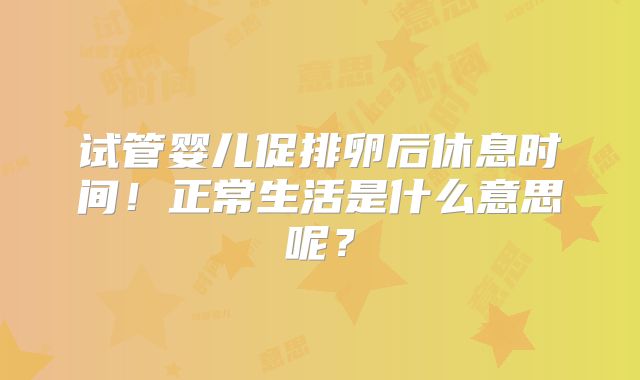 试管婴儿促排卵后休息时间！正常生活是什么意思呢？