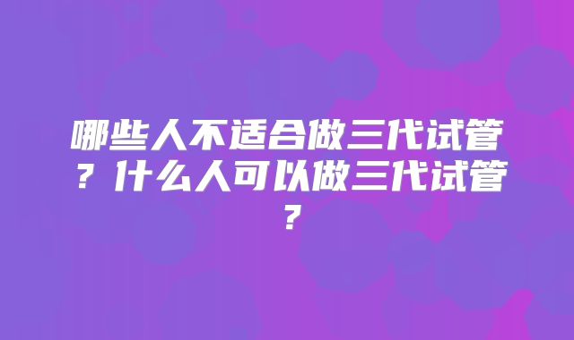 哪些人不适合做三代试管?什么人可以做三代试管?