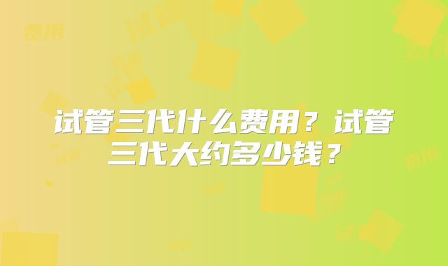 试管三代什么费用？试管三代大约多少钱？