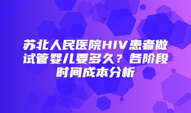 苏北人民医院HIV患者做试管婴儿要多久？各阶段时间成本分析