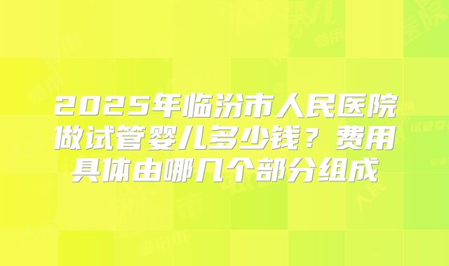 2025年临汾市人民医院做试管婴儿多少钱?费用具体由哪几个部分组成