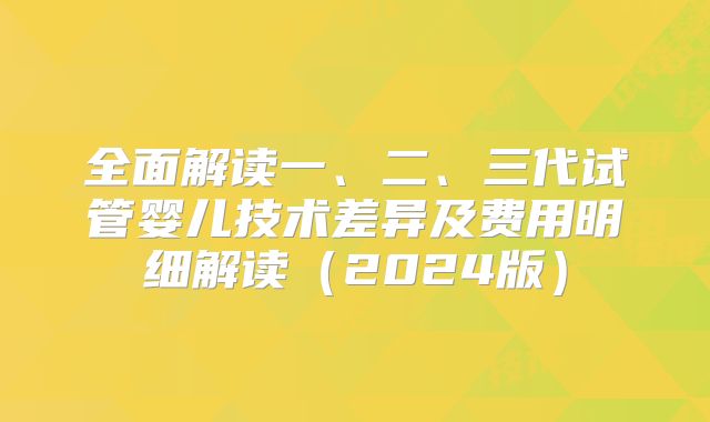 全面解读一、二、三代试管婴儿技术差异及费用明细解读（2024版）