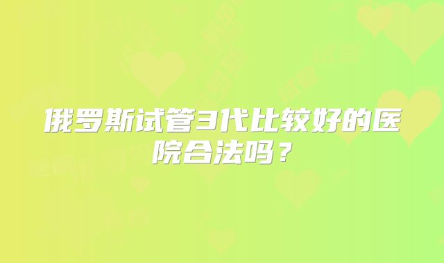 俄罗斯试管3代比较好的医院合法吗？