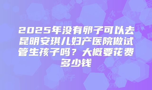 2025年没有卵子可以去昆明安琪儿妇产医院做试管生孩子吗?大概要花费多少钱