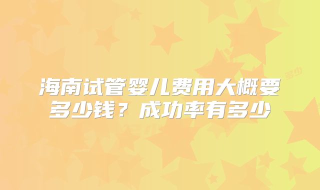 海南试管婴儿费用大概要多少钱？成功率有多少