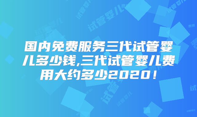 国内免费服务三代试管婴儿多少钱,三代试管婴儿费用大约多少2020!